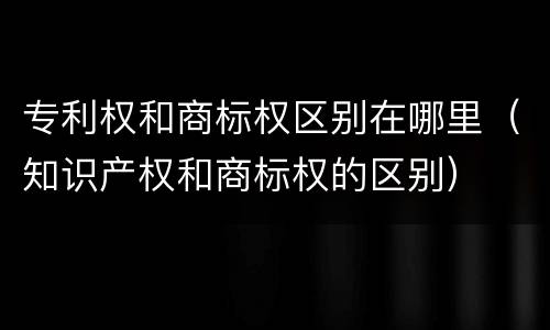 专利权和商标权区别在哪里（知识产权和商标权的区别）