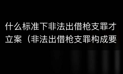 什么标准下非法出借枪支罪才立案（非法出借枪支罪构成要件）