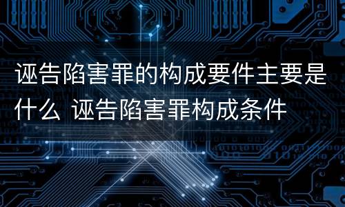 诬告陷害罪的构成要件主要是什么 诬告陷害罪构成条件