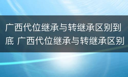 广西代位继承与转继承区别到底 广西代位继承与转继承区别到底在哪