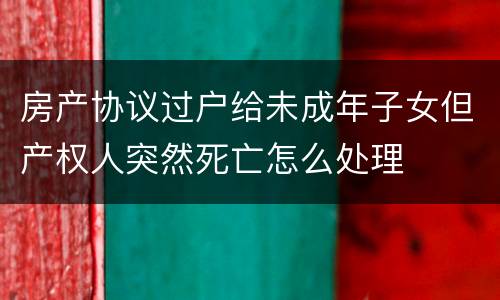 房产协议过户给未成年子女但产权人突然死亡怎么处理