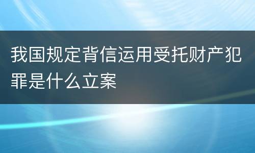 我国规定背信运用受托财产犯罪是什么立案