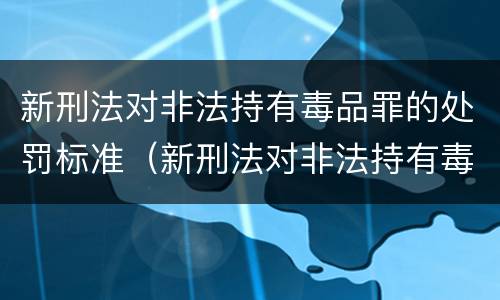 新刑法对非法持有毒品罪的处罚标准（新刑法对非法持有毒品罪的处罚标准是什么）