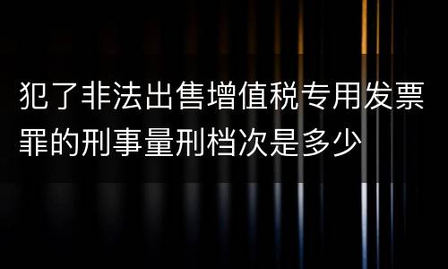 犯了非法出售增值税专用发票罪的刑事量刑档次是多少