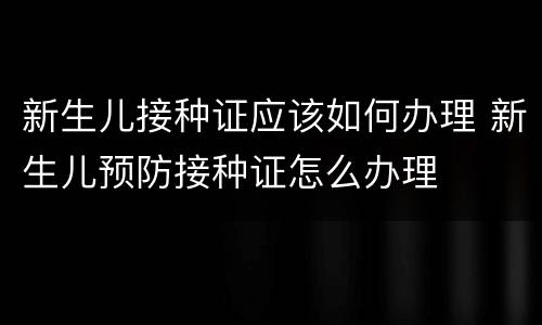 新生儿接种证应该如何办理 新生儿预防接种证怎么办理