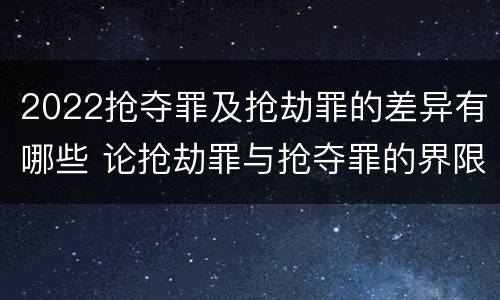 2022抢夺罪及抢劫罪的差异有哪些 论抢劫罪与抢夺罪的界限