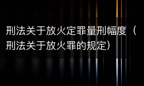 刑法关于放火定罪量刑幅度（刑法关于放火罪的规定）