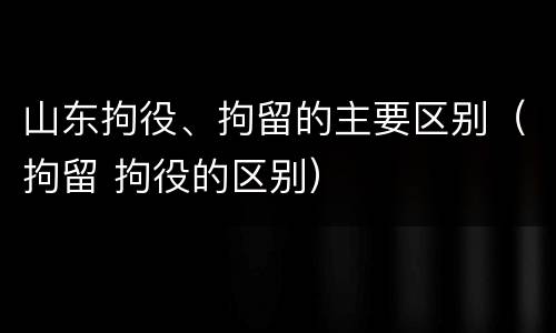 山东拘役、拘留的主要区别（拘留 拘役的区别）