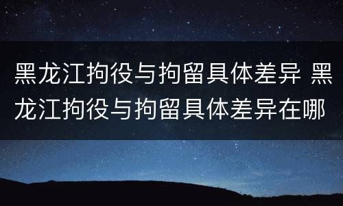 黑龙江拘役与拘留具体差异 黑龙江拘役与拘留具体差异在哪