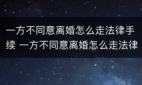 一方不同意离婚怎么走法律手续 一方不同意离婚怎么走法律手续呢