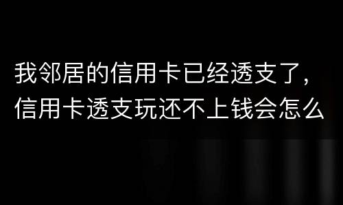 我邻居的信用卡已经透支了，信用卡透支玩还不上钱会怎么样的啊