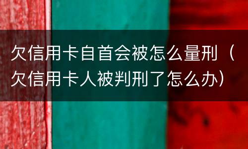 欠信用卡自首会被怎么量刑（欠信用卡人被判刑了怎么办）