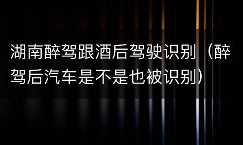 湖南醉驾跟酒后驾驶识别（醉驾后汽车是不是也被识别）