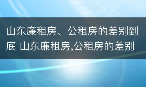 山东廉租房、公租房的差别到底 山东廉租房,公租房的差别到底是什么