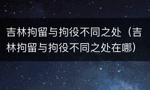 吉林拘留与拘役不同之处（吉林拘留与拘役不同之处在哪）