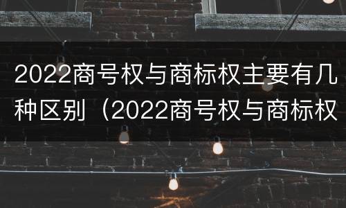 2022商号权与商标权主要有几种区别（2022商号权与商标权主要有几种区别呢）