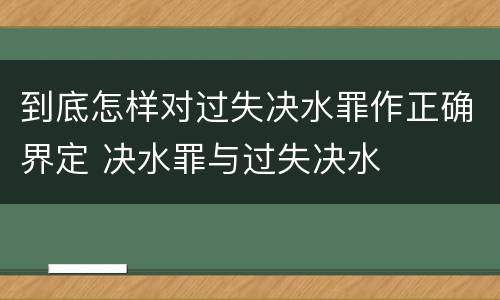 到底怎样对过失决水罪作正确界定 决水罪与过失决水