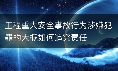 工程重大安全事故行为涉嫌犯罪的大概如何追究责任