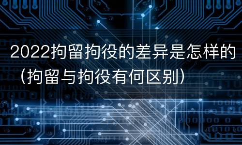 2022拘留拘役的差异是怎样的（拘留与拘役有何区别）