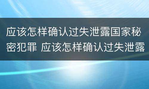 应该怎样确认过失泄露国家秘密犯罪 应该怎样确认过失泄露国家秘密犯罪信息