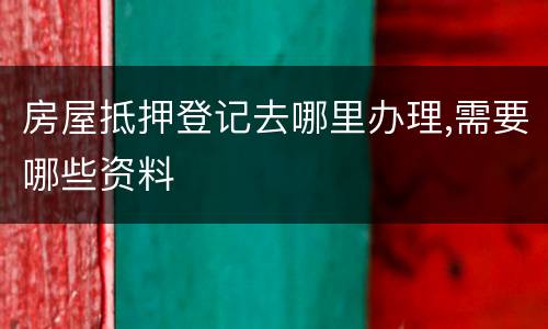 房屋抵押登记去哪里办理,需要哪些资料