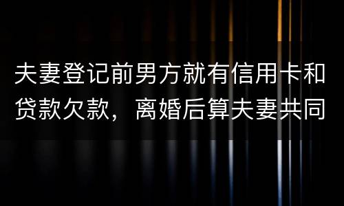 夫妻登记前男方就有信用卡和贷款欠款，离婚后算夫妻共同债务吗