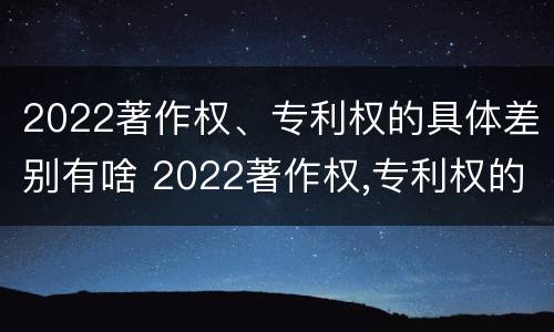 2022著作权、专利权的具体差别有啥 2022著作权,专利权的具体差别有啥不同