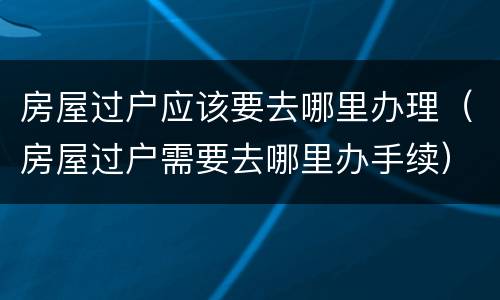 房屋过户应该要去哪里办理（房屋过户需要去哪里办手续）