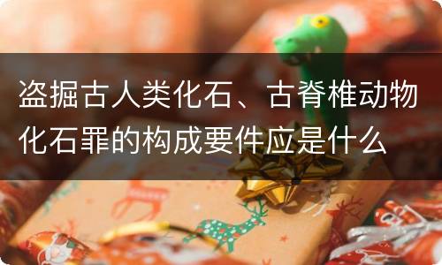 盗掘古人类化石、古脊椎动物化石罪的构成要件应是什么