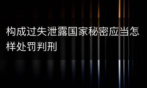 构成过失泄露国家秘密应当怎样处罚判刑