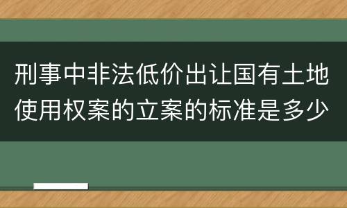 刑事中非法低价出让国有土地使用权案的立案的标准是多少