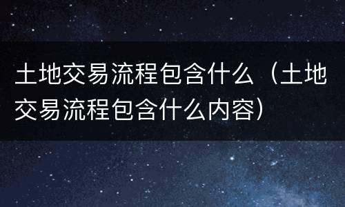 土地交易流程包含什么（土地交易流程包含什么内容）