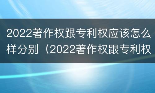 2022著作权跟专利权应该怎么样分别（2022著作权跟专利权应该怎么样分别认定）