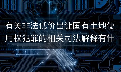 有关非法低价出让国有土地使用权犯罪的相关司法解释有什么主要规定