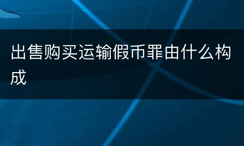 出售购买运输假币罪由什么构成