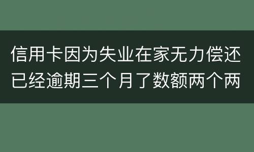 信用卡因为失业在家无力偿还已经逾期三个月了数额两个两千一个六千一个九千后果会怎样