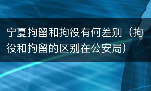 宁夏拘留和拘役有何差别（拘役和拘留的区别在公安局）