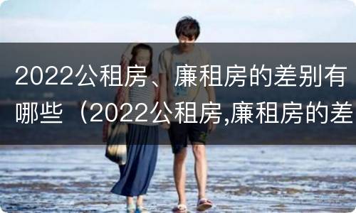 2022公租房、廉租房的差别有哪些（2022公租房,廉租房的差别有哪些方面）