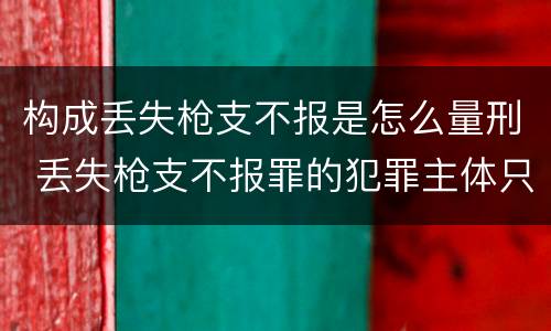 构成丢失枪支不报是怎么量刑 丢失枪支不报罪的犯罪主体只能是什么