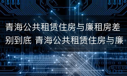 青海公共租赁住房与廉租房差别到底 青海公共租赁住房与廉租房差别到底大吗