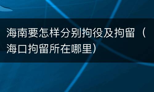 海南要怎样分别拘役及拘留（海口拘留所在哪里）