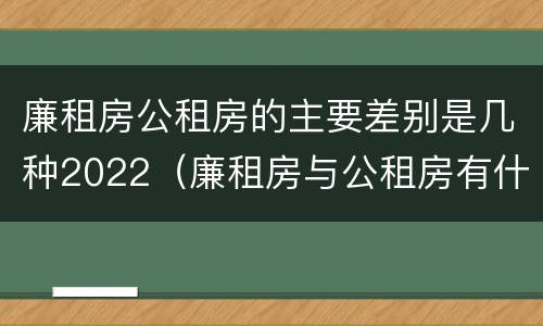 廉租房公租房的主要差别是几种2022（廉租房与公租房有什么不同）