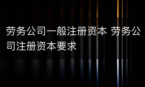 劳务公司一般注册资本 劳务公司注册资本要求