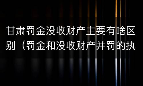 甘肃罚金没收财产主要有啥区别（罚金和没收财产并罚的执行顺序）