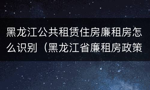 黑龙江公共租赁住房廉租房怎么识别（黑龙江省廉租房政策）