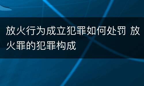 放火行为成立犯罪如何处罚 放火罪的犯罪构成