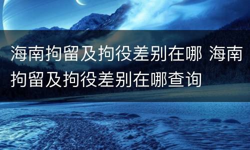 海南拘留及拘役差别在哪 海南拘留及拘役差别在哪查询