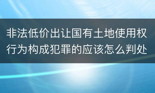 非法低价出让国有土地使用权行为构成犯罪的应该怎么判处