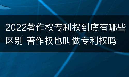 2022著作权专利权到底有哪些区别 著作权也叫做专利权吗