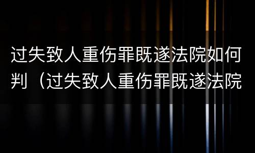 过失致人重伤罪既遂法院如何判（过失致人重伤罪既遂法院如何判决）